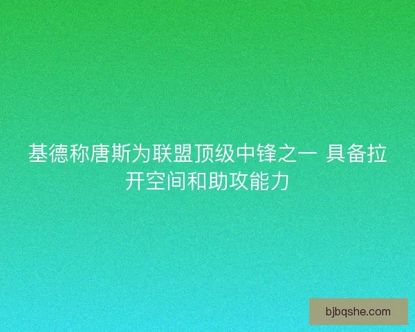 基德称唐斯为联盟顶级中锋之一 具备拉开空间和助攻能力 基德称唐斯为联盟顶级中锋之一 具备拉开空间和助攻能力