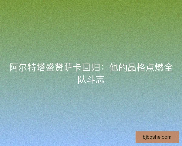 阿尔特塔盛赞萨卡回归:他的品格点燃全队斗志 阿尔特塔盛赞萨卡回归:他的品格点燃全队斗志