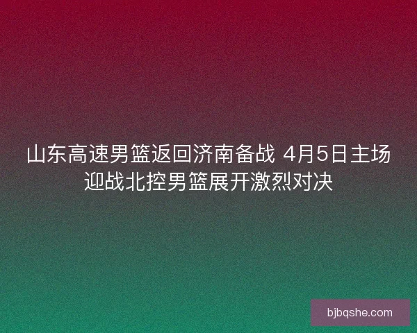 山东高速男篮返回济南备战 4月5日主场迎战北控男篮展开激烈对决 山东高速男篮返回济南备战 4月5日主场迎战北控男篮展开激烈对决