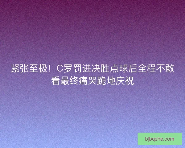 紧张至极！C罗罚进决胜点球后全程不敢看最终痛哭跪地庆祝
