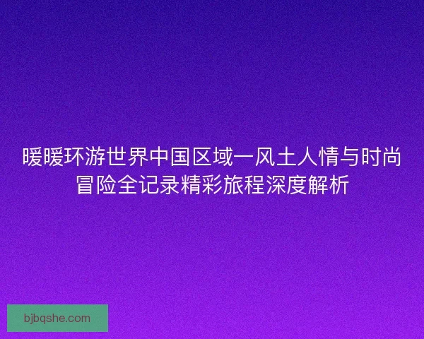 暖暖环游世界中国区域一风土人情与时尚冒险全记录精彩旅程深度解析 暖暖环游世界中国区域一风土人情与时尚冒险全记录精彩旅程深度解析