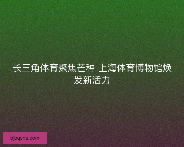 长三角体育聚焦芒种 上海体育博物馆焕发新活力