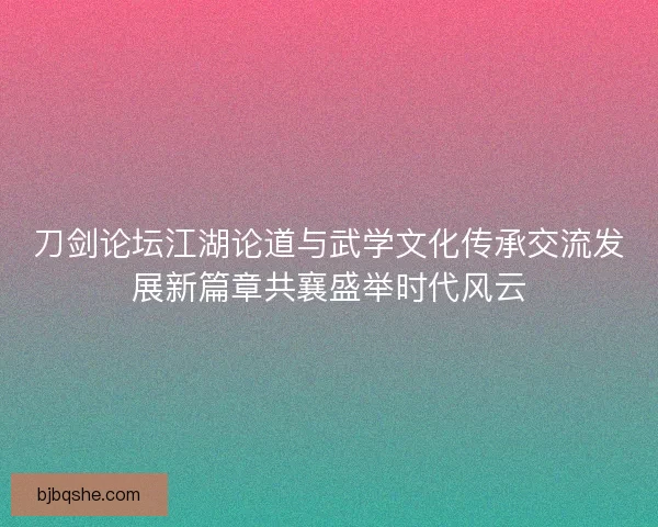 刀剑论坛江湖论道与武学文化传承交流发展新篇章共襄盛举时代风云 刀剑论坛江湖论道与武学文化传承交流发展新篇章共襄盛举时代风云