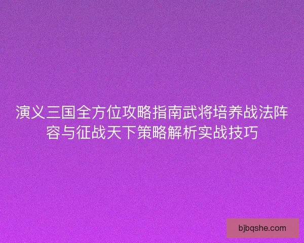 演义三国全方位攻略指南武将培养战法阵容与征战天下策略解析实战技巧 演义三国全方位攻略指南武将培养战法阵容与征战天下策略解析实战技巧