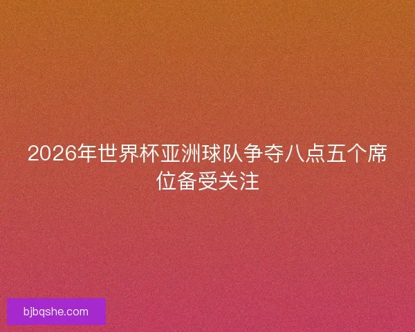 2026年世界杯亚洲球队争夺八点五个席位备受关注