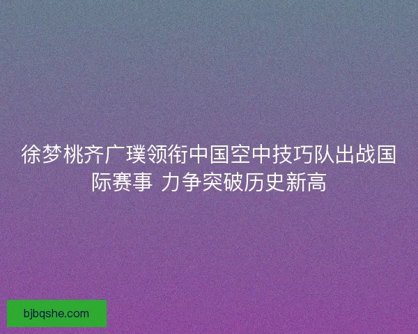 徐梦桃齐广璞领衔中国空中技巧队出战国际赛事 力争突破历史新高