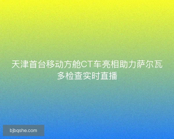 天津首台移动方舱CT车亮相助力萨尔瓦多检查实时直播