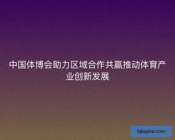 中国体博会助力区域合作共赢推动体育产业创新发展
