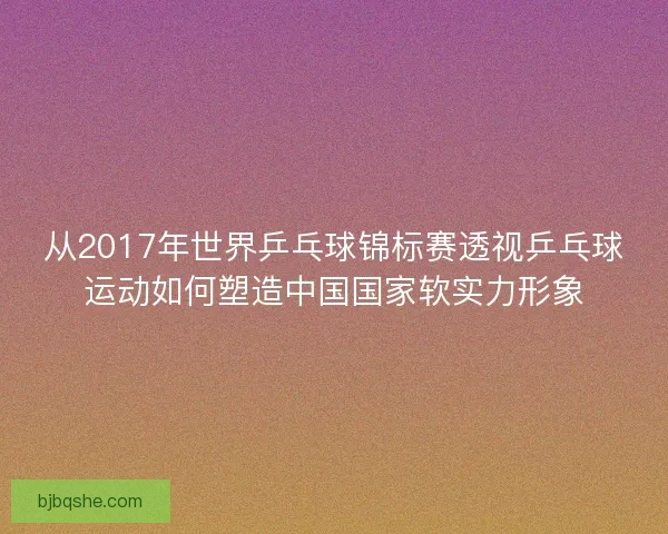 从2017年世界乒乓球锦标赛透视乒乓球运动如何塑造中国国家软实力形象