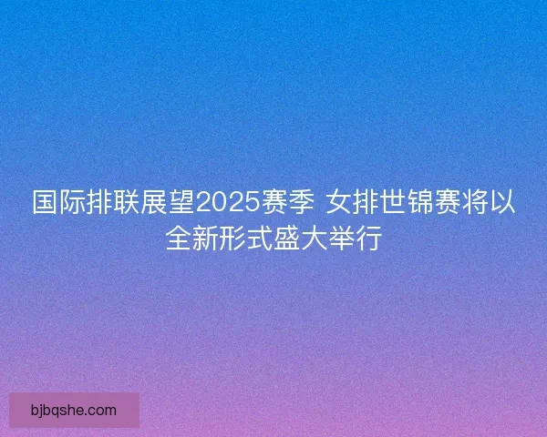 国际排联展望2025赛季 女排世锦赛将以全新形式盛大举行