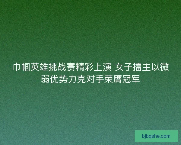巾帼英雄挑战赛精彩上演 女子擂主以微弱优势力克对手荣膺冠军
