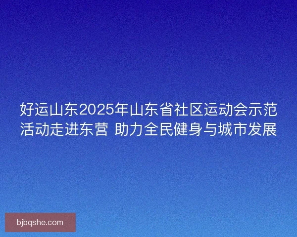 好运山东2025年山东省社区运动会示范活动走进东营 助力全民健身与城市发展