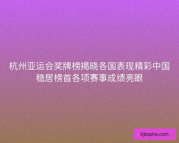 杭州亚运会奖牌榜揭晓各国表现精彩中国稳居榜首各项赛事成绩亮眼