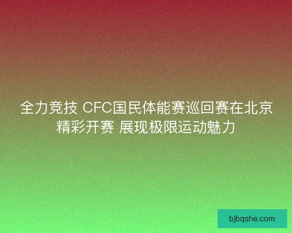 全力竞技 CFC国民体能赛巡回赛在北京精彩开赛 展现极限运动魅力 全力竞技 CFC国民体能赛巡回赛在北京精彩开赛 展现极限运动魅力