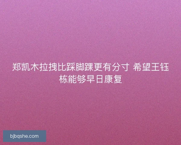郑凯木拉拽比踩脚踝更有分寸 希望王钰栋能够早日康复