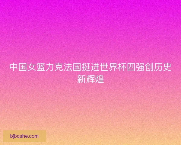 中国女篮力克法国挺进世界杯四强创历史新辉煌