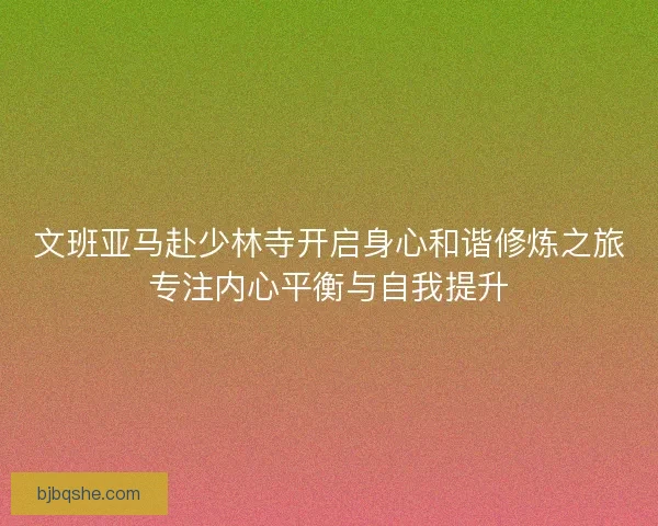 文班亚马赴少林寺开启身心和谐修炼之旅专注内心平衡与自我提升 文班亚马赴少林寺开启身心和谐修炼之旅专注内心平衡与自我提升