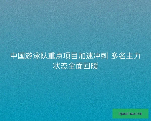 中国游泳队重点项目加速冲刺 多名主力状态全面回暖