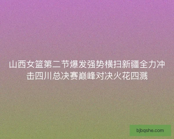 山西女篮第二节爆发强势横扫新疆全力冲击四川总决赛巅峰对决火花四溅