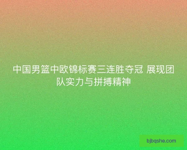 中国男篮中欧锦标赛三连胜夺冠 展现团队实力与拼搏精神