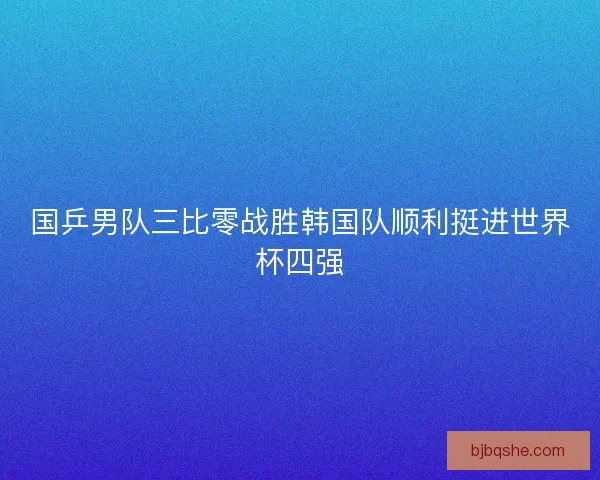国乒男队三比零战胜韩国队顺利挺进世界杯四强 国乒男队三比零战胜韩国队顺利挺进世界杯四强
