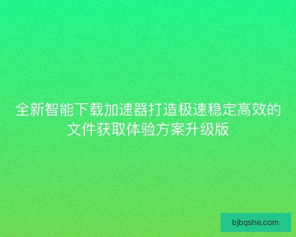 全新智能下载加速器打造极速稳定高效的文件获取体验方案升级版
