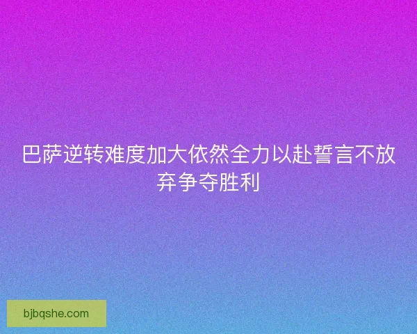巴萨逆转难度加大依然全力以赴誓言不放弃争夺胜利