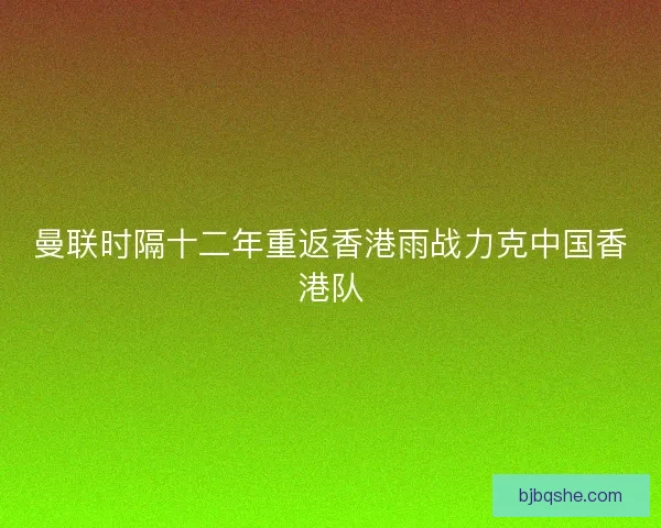 曼联时隔十二年重返香港雨战力克中国香港队