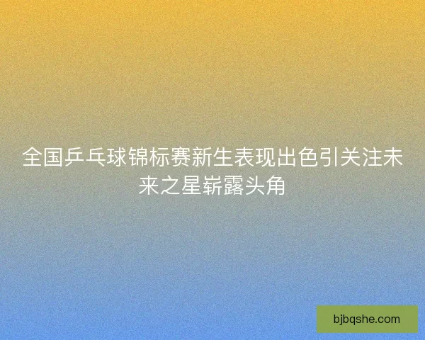 全国乒乓球锦标赛新生表现出色引关注未来之星崭露头角