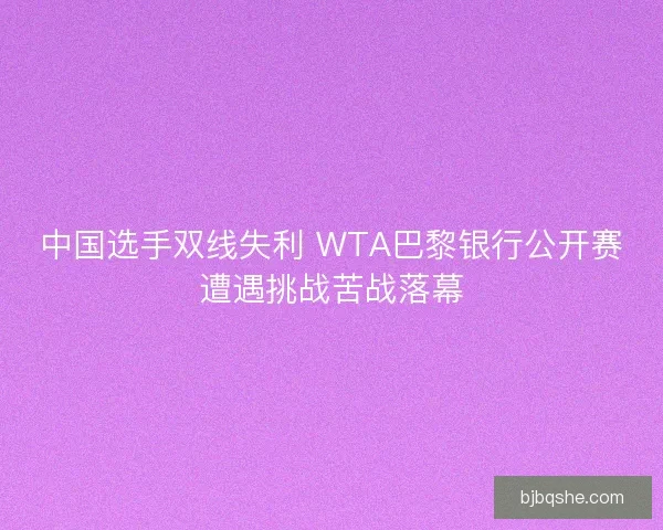中国选手双线失利 WTA巴黎银行公开赛遭遇挑战苦战落幕 中国选手双线失利 WTA巴黎银行公开赛遭遇挑战苦战落幕