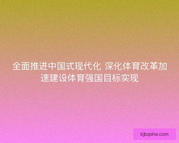 全面推进中国式现代化 深化体育改革加速建设体育强国目标实现 全面推进中国式现代化 深化体育改革加速建设体育强国目标实现