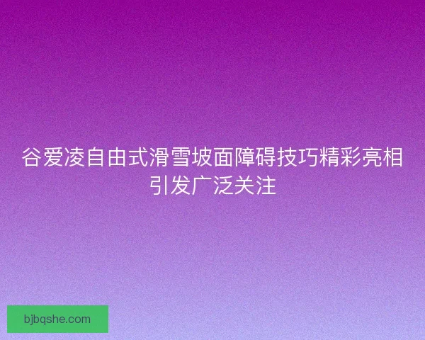 谷爱凌自由式滑雪坡面障碍技巧精彩亮相引发广泛关注 谷爱凌自由式滑雪坡面障碍技巧精彩亮相引发广泛关注