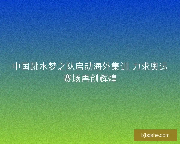 中国跳水梦之队启动海外集训 力求奥运赛场再创辉煌
